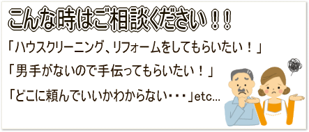 こんな時はご相談ください！「ハウスクリーニング、リフォームをしてもらいたい！」「男手がないので手伝ってもらいたい！」「どこに頼んでいいかわからない・・・」etc...