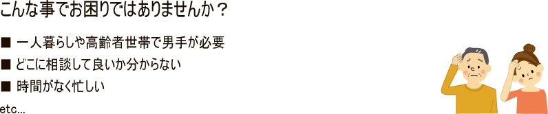 こんな事でお困りではありませんか？一人暮らしや高齢者世帯で男手が必要、どこに相談して良いか分からない、時間がなく忙しい、etc...